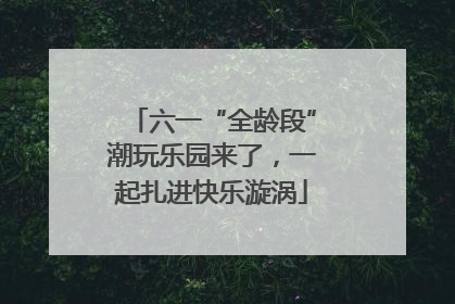 六一“全龄段”潮玩乐园来了，一起扎进快乐漩涡