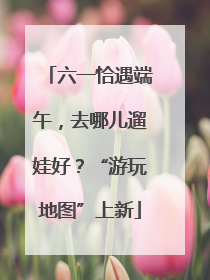 六一恰遇端午，去哪儿遛娃好？“游玩地图”上新