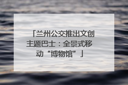 兰州公交推出文创主题巴士：全景式移动“博物馆”