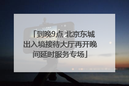 到晚9点 北京东城出入境接待大厅再开晚间延时服务专场