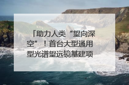 助力人类“望向深空”！首台大型通用型光谱望远镜基建项目破土动工