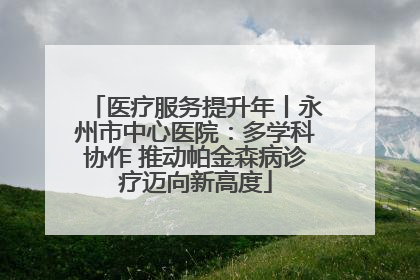 医疗服务提升年丨永州市中心医院：多学科协作 推动帕金森病诊疗迈向新高度