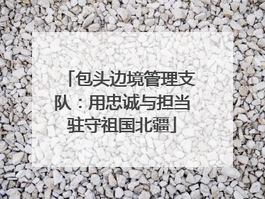 包头边境管理支队：用忠诚与担当驻守祖国北疆