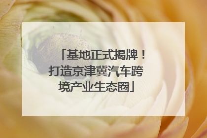 基地正式揭牌！打造京津冀汽车跨境产业生态圈