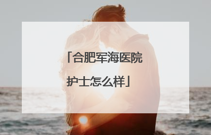 合肥军海医院护士怎么样
