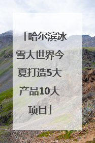 哈尔滨冰雪大世界今夏打造5大产品10大项目