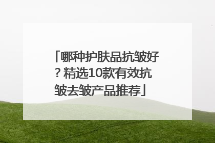 哪种护肤品抗皱好？精选10款有效抗皱去皱产品推荐