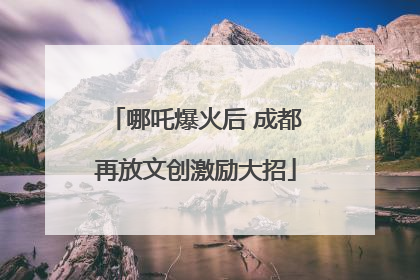 哪吒爆火后 成都再放文创激励大招
