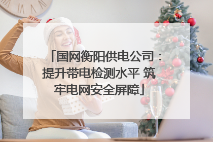 国网衡阳供电公司：提升带电检测水平 筑牢电网安全屏障