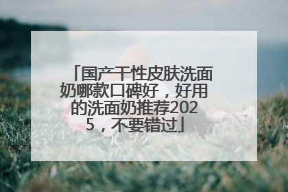 国产干性皮肤洗面奶哪款口碑好，好用的洗面奶推荐2025，不要错过