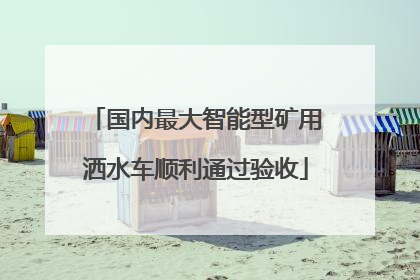 国内最大智能型矿用洒水车顺利通过验收