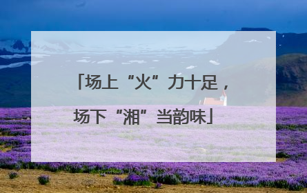 场上“火”力十足，场下“湘”当韵味