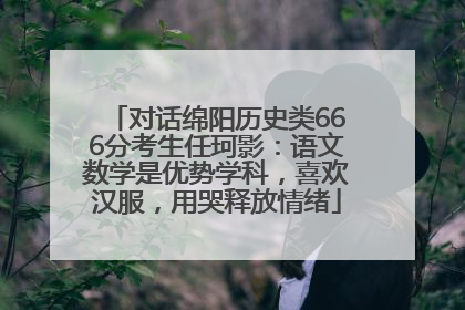 对话绵阳历史类666分考生任珂影：语文数学是优势学科，喜欢汉服，用哭释放情绪