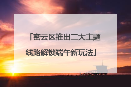 密云区推出三大主题线路解锁端午新玩法