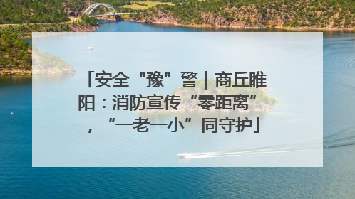 安全“豫”警｜商丘睢阳：消防宣传“零距离”，“一老一小”同守护