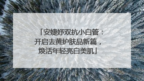 安婕妤双抗小白管：开启去黄护肤品新篇，焕活年轻亮白美肌