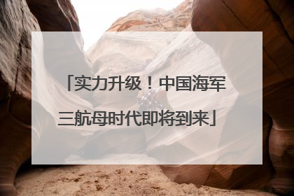 实力升级！中国海军三航母时代即将到来