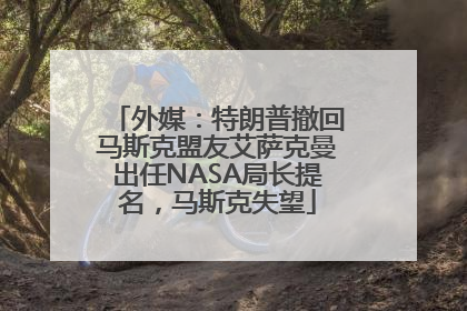 外媒：特朗普撤回马斯克盟友艾萨克曼出任NASA局长提名，马斯克失望