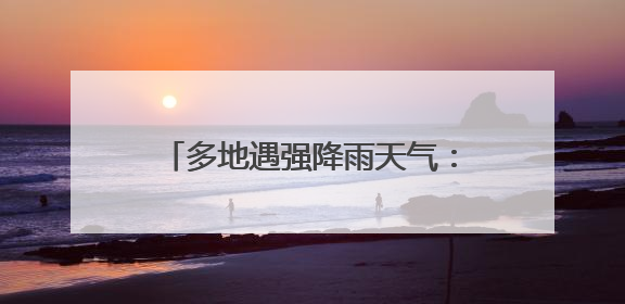 多地遇强降雨天气：多部门联动保民生 灾后重建有序推进