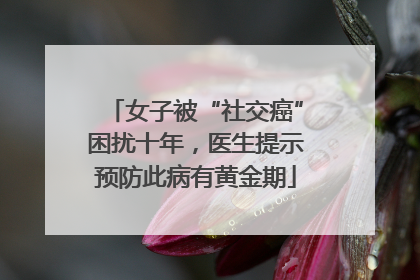女子被“社交癌”困扰十年，医生提示预防此病有黄金期