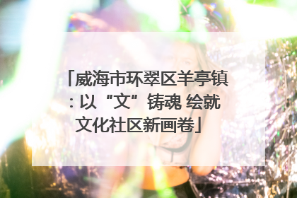 威海市环翠区羊亭镇：以“文”铸魂 绘就文化社区新画卷