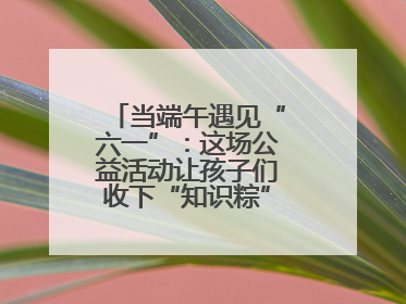 当端午遇见“六一”：这场公益活动让孩子们收下“知识粽”与“成长礼”
