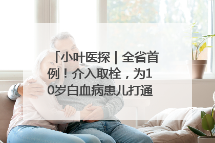 小叶医探｜全省首例！介入取栓，为10岁白血病患儿打通生命之“脉”