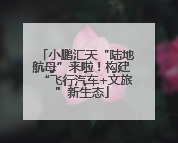 小鹏汇天“陆地航母”来啦！构建“飞行汽车+文旅”新生态
