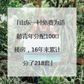 山东一村免费为适龄青年分配100㎡楼房，16年来累计分了218套