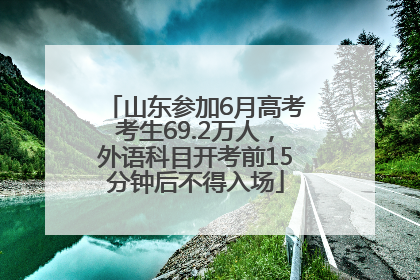 山东参加6月高考考生69.2万人，外语科目开考前15分钟后不得入场