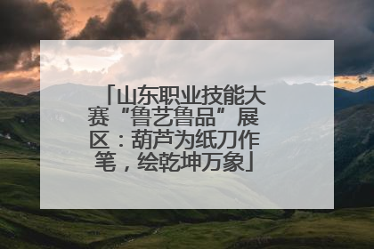 山东职业技能大赛“鲁艺鲁品”展区：葫芦为纸刀作笔，绘乾坤万象