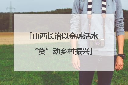 山西长治以金融活水“贷”动乡村振兴