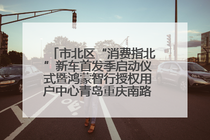 市北区“消费指北”新车首发季启动仪式暨鸿蒙智行授权用户中心青岛重庆南路开业盛典成功举办