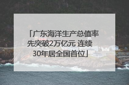广东海洋生产总值率先突破2万亿元 连续30年居全国首位