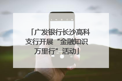 广发银行长沙高科支行开展“金融知识万里行”活动