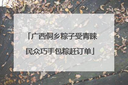 广西侗乡粽子受青睐 民众巧手包粽赶订单