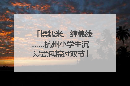 揉糯米、缠棉线……杭州小学生沉浸式包粽过双节