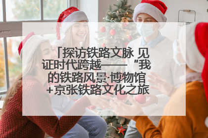 探访铁路文脉 见证时代跨越——“我的铁路风景·博物馆+京张铁路文化之旅”活动在京启动