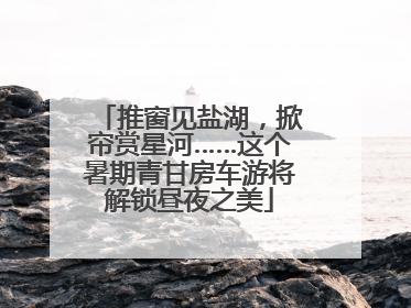 推窗见盐湖，掀帘赏星河……这个暑期青甘房车游将解锁昼夜之美