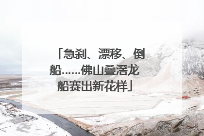 急刹、漂移、倒船……佛山叠滘龙船赛出新花样
