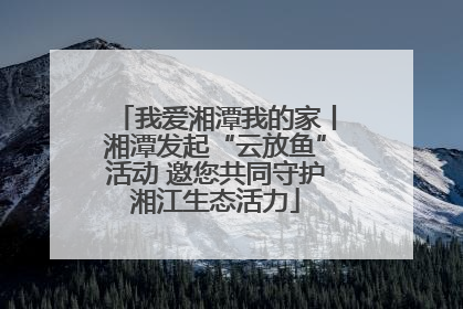 我爱湘潭我的家丨湘潭发起“云放鱼”活动 邀您共同守护湘江生态活力