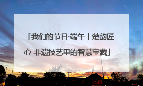 我们的节日·端午丨楚韵匠心 非遗技艺里的智慧宝藏
