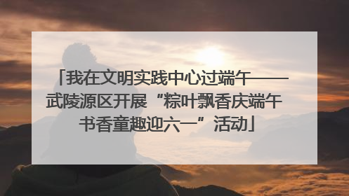 我在文明实践中心过端午——武陵源区开展“粽叶飘香庆端午 书香童趣迎六一”活动