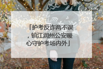 护考反诈两不误，镇江润州公安暖心守护考场内外