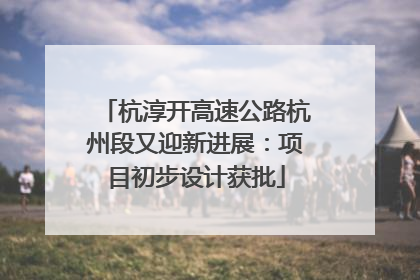 杭淳开高速公路杭州段又迎新进展：项目初步设计获批