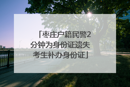 枣庄户籍民警2分钟为身份证遗失考生补办身份证