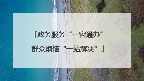 政务服务“一窗通办” 群众烦恼“一站解决”