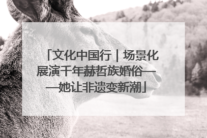 文化中国行｜场景化展演千年赫哲族婚俗——她让非遗变新潮