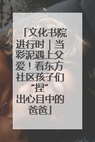 文化书院进行时｜当彩泥遇上父爱！看东方社区孩子们 “捏” 出心目中的爸爸