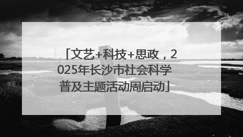 文艺+科技+思政，2025年长沙市社会科学普及主题活动周启动